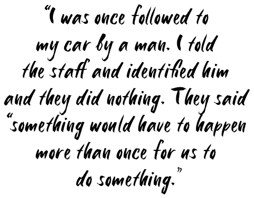 Quote: I was once followed to my car by a man. I told the staff and identified him and they did nothing. They said 'something would have to happen more than once for us to do something'