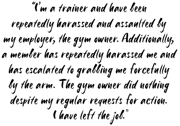 Quote: I'm a trainer and have been repeatedly harassed and assaulted by my employer, the gym owner. Additionally, a member has repeatedly harassed me and has escalated to grabbing me forcefully by the arm. The gym owner did nothing despite my regular requests for action. I have left the job.