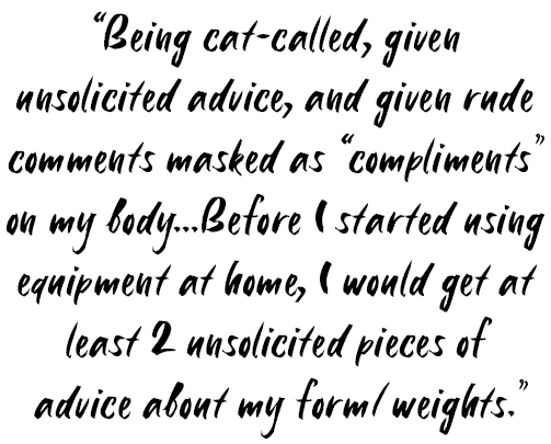 Quote: Being cat-called, given unsolicited advice, and given rude comments masked as "compliments" on my body... Before I started using equipment at home, I would get at least 2 unsolicited pieces of advice about my form / weights.