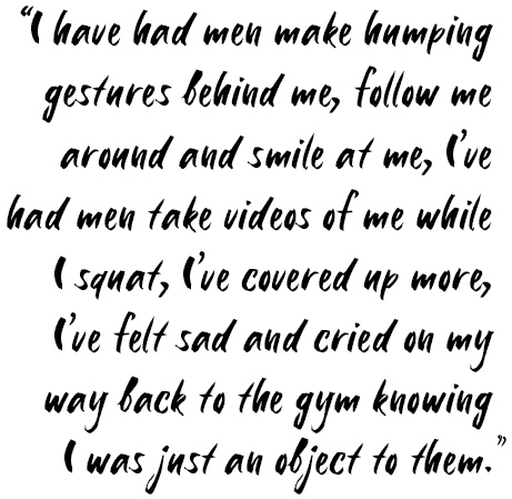 Quote: I have had men make humping gestures behind me, follow me around and smile at me. I've had men take videos of me while I squat, I've covered up more, I've felt sad and cried on my way back from the gym knowing I was just an object to them."