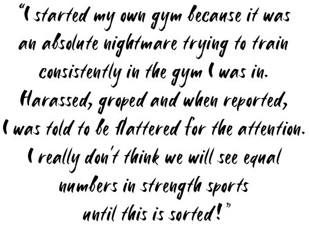 Quote: I started my own gym because it was an absolute nightmare trying to train consistently in the gym I was in. Harassed, groped and when reported, I was told to be flattered for the attention. I really don't think we will see equal numbers in strength sports until this is sorted!