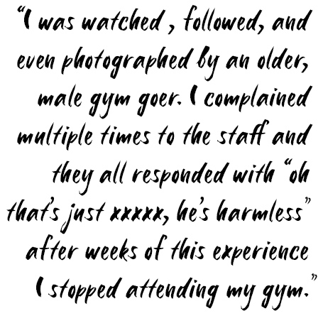 I was watched, followed, and even photographed by an older, male gym owner. I complained multiple times to the staff and they all responded with "ok that's just xxxxx, he's harmless" after weeks of this experience I stopped attending my gym.